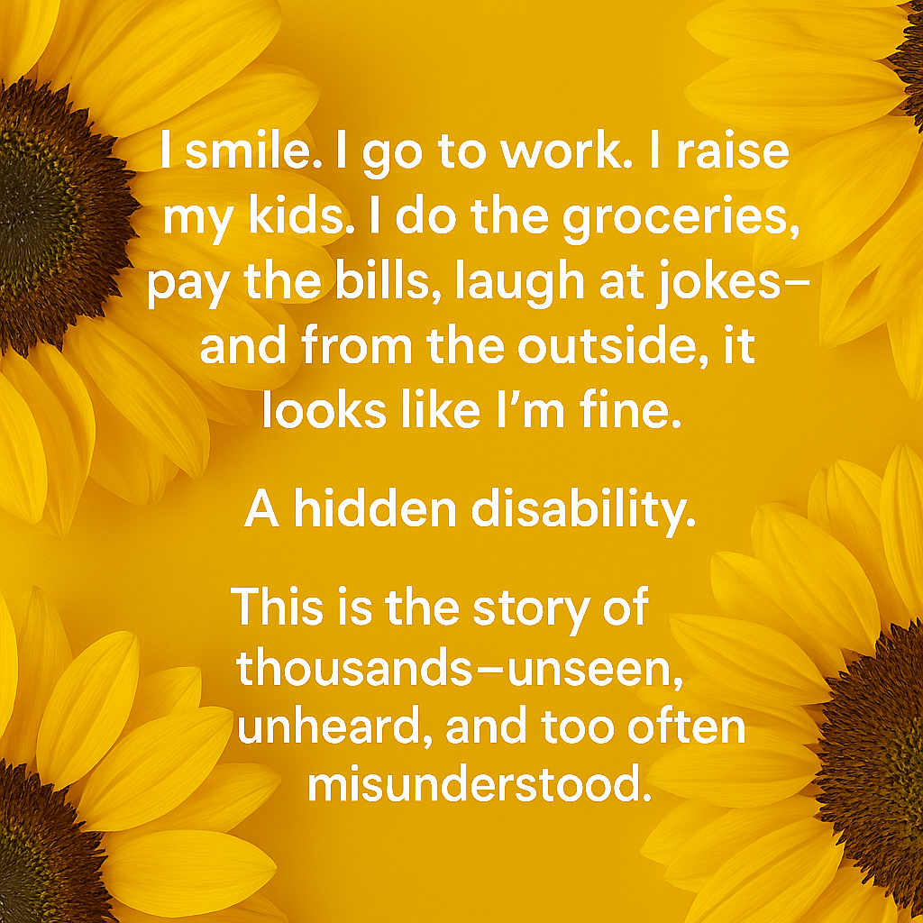 Yellow background with sunflower petals in the corners and white text reading: 'I smile. I go to work. I raise my kids. I do the groceries, pay the bills, laugh at jokes—and from the outside, it looks like I’m fine. A hidden disability. This is the story of thousands—unseen, unheard, and too often misunderstood.